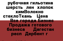 рубочная гильотина шерсть, лен, хлопок, химВолокно, стеклоТкань › Цена ­ 1 000 - Все города Бизнес » Продажа готового бизнеса   . Дагестан респ.,Дербент г.